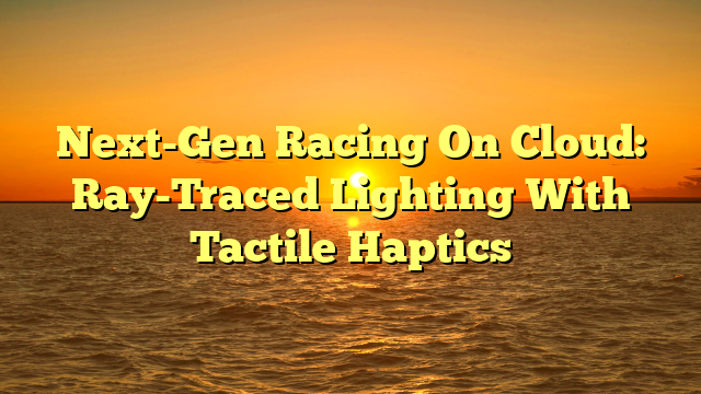 Next-Gen Racing On Cloud: Ray-Traced Lighting With Tactile Haptics