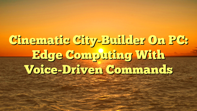 Cinematic City-Builder On PC: Edge Computing With Voice-Driven Commands