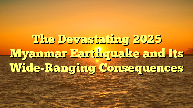 The Devastating 2025 Myanmar Earthquake and Its Wide-Ranging Consequences
