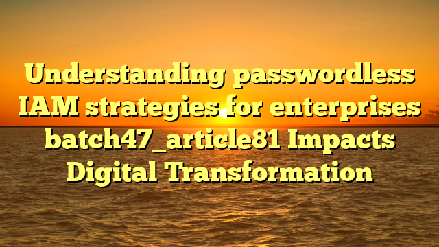 Understanding passwordless IAM strategies for enterprises batch47_article81 Impacts Digital Transformation